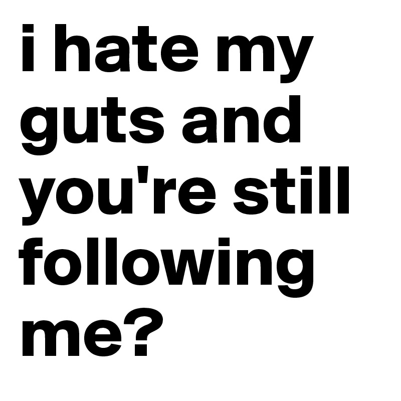i hate my guts and you're still following me? 
