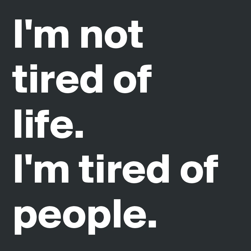 I'm not tired of life.
I'm tired of people.
