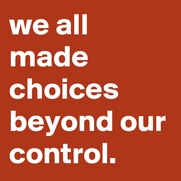 we all made choices beyond our control. 