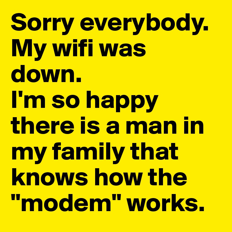 Sorry everybody. My wifi was down. 
I'm so happy there is a man in my family that knows how the "modem" works. 