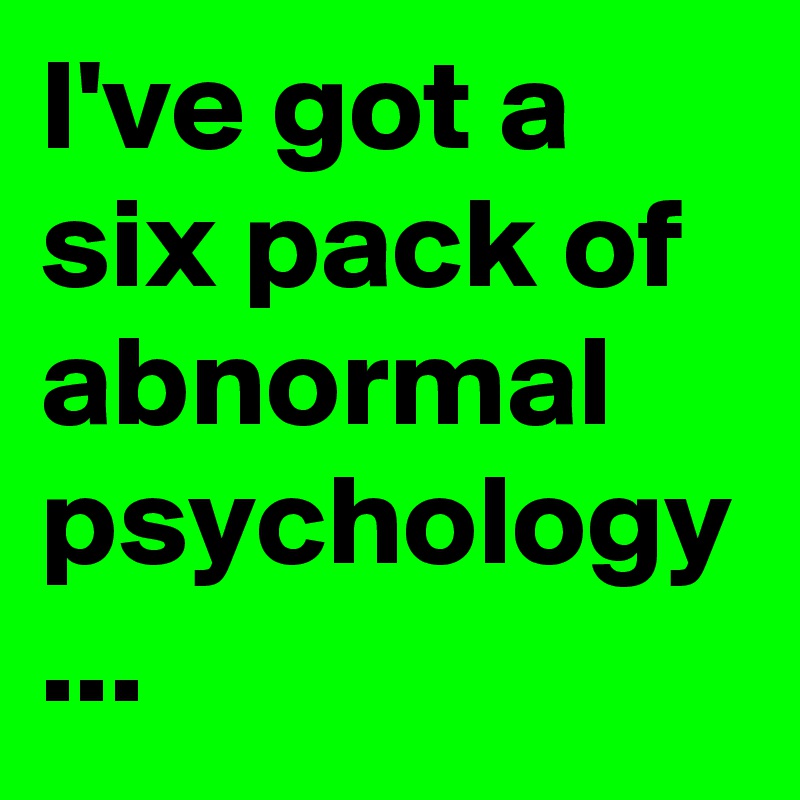 I've got a six pack of abnormal psychology ...