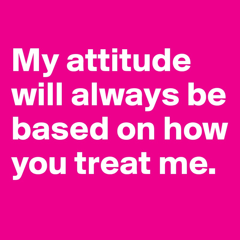 
My attitude will always be based on how you treat me.
