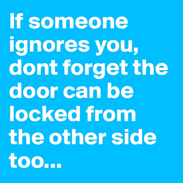 If someone ignores you, dont forget the door can be locked from the other side too...