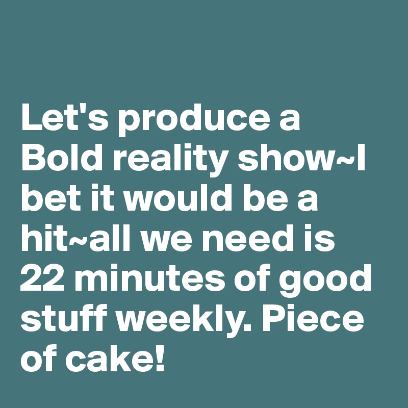 

Let's produce a Bold reality show~I bet it would be a hit~all we need is 22 minutes of good stuff weekly. Piece of cake!