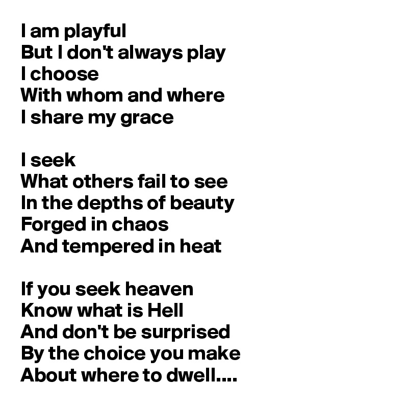 I am playful
But I don't always play
I choose
With whom and where
I share my grace

I seek
What others fail to see
In the depths of beauty
Forged in chaos
And tempered in heat

If you seek heaven
Know what is Hell
And don't be surprised
By the choice you make
About where to dwell....