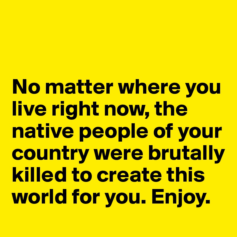 


No matter where you live right now, the native people of your country were brutally killed to create this world for you. Enjoy.