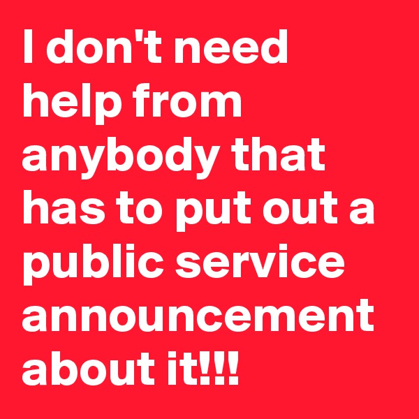I don't need help from anybody that has to put out a public service announcement about it!!!