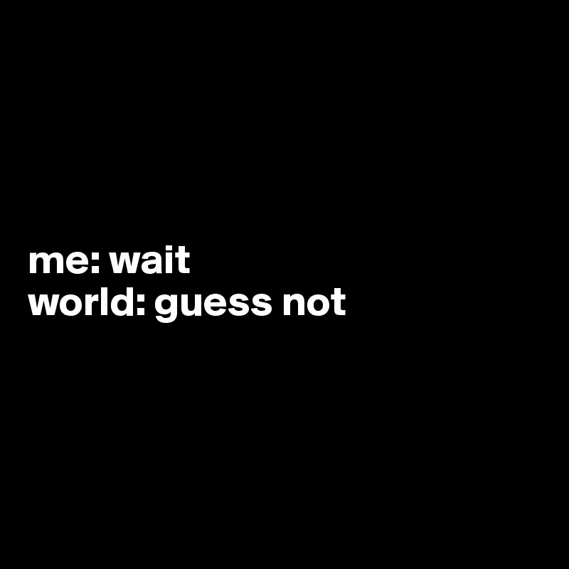




me: wait
world: guess not




