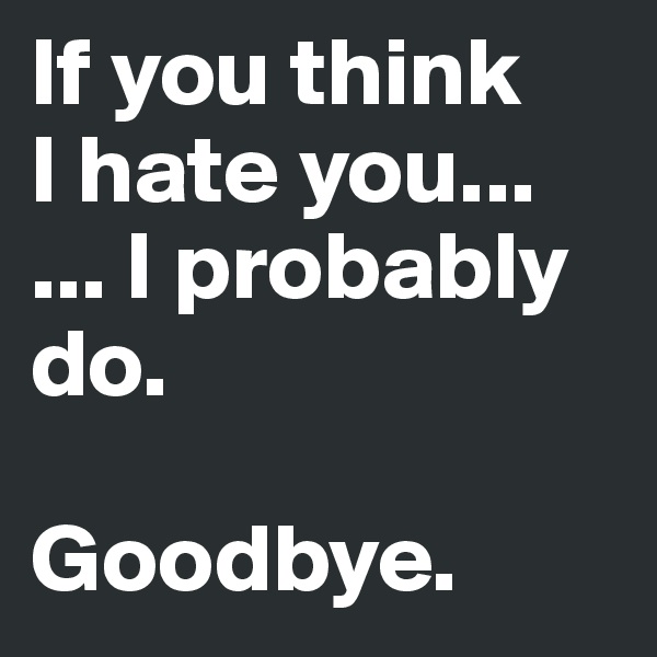 If you think 
I hate you...
... I probably do. 

Goodbye.