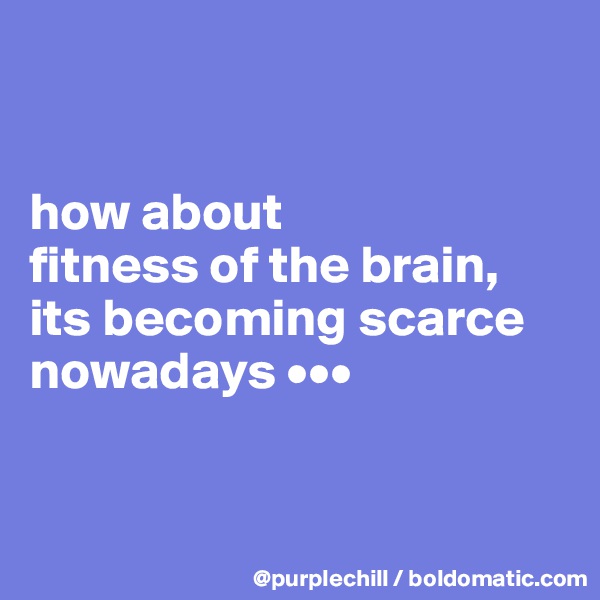 


how about 
fitness of the brain, its becoming scarce 
nowadays •••


