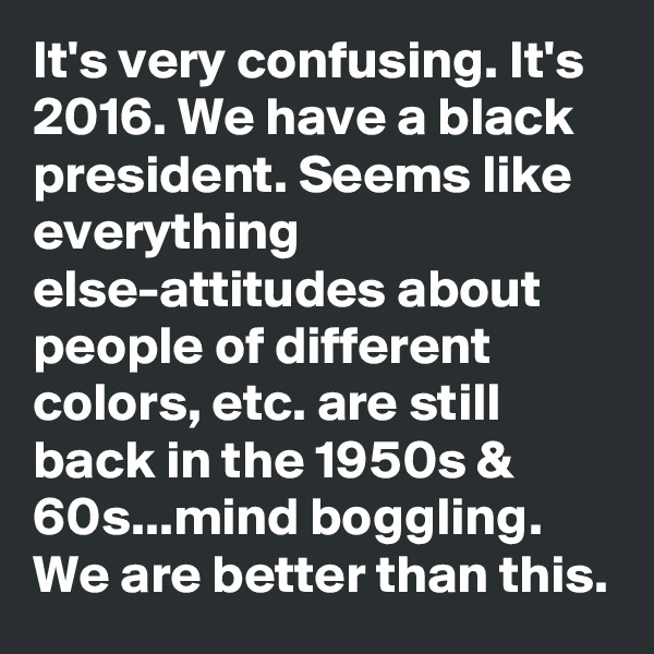 It's very confusing. It's 2016. We have a black president. Seems like everything else-attitudes about people of different colors, etc. are still back in the 1950s & 60s...mind boggling. We are better than this.