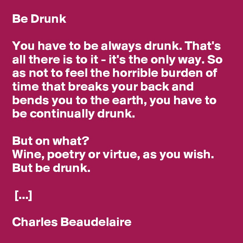 Be Drunk

You have to be always drunk. That's all there is to it - it's the only way. So as not to feel the horrible burden of time that breaks your back and bends you to the earth, you have to be continually drunk.

But on what?                                           Wine, poetry or virtue, as you wish. But be drunk.

 [...]

Charles Beaudelaire
