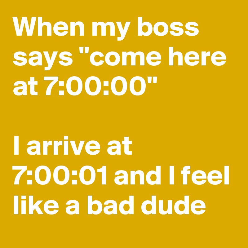 When my boss says "come here at 7:00:00"

I arrive at 7:00:01 and I feel like a bad dude