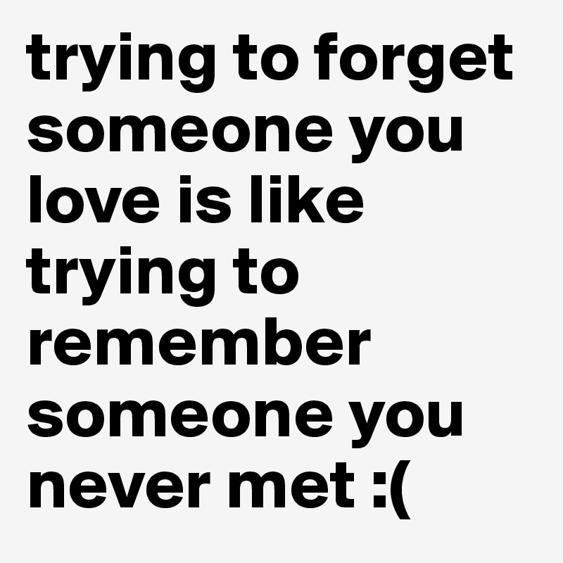 trying to forget someone you love is like trying to remember someone you never met :(