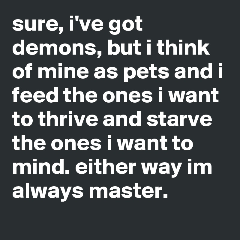 sure, i've got demons, but i think of mine as pets and i feed the ones i want to thrive and starve the ones i want to mind. either way im always master.