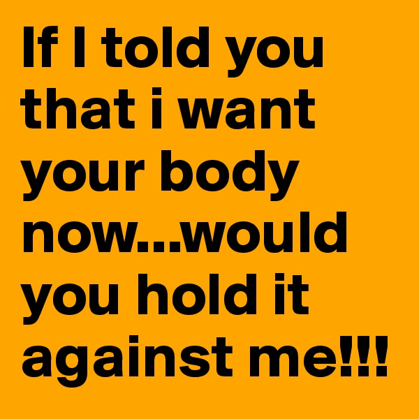 If I told you that i want your body now...would you hold it against me!!!