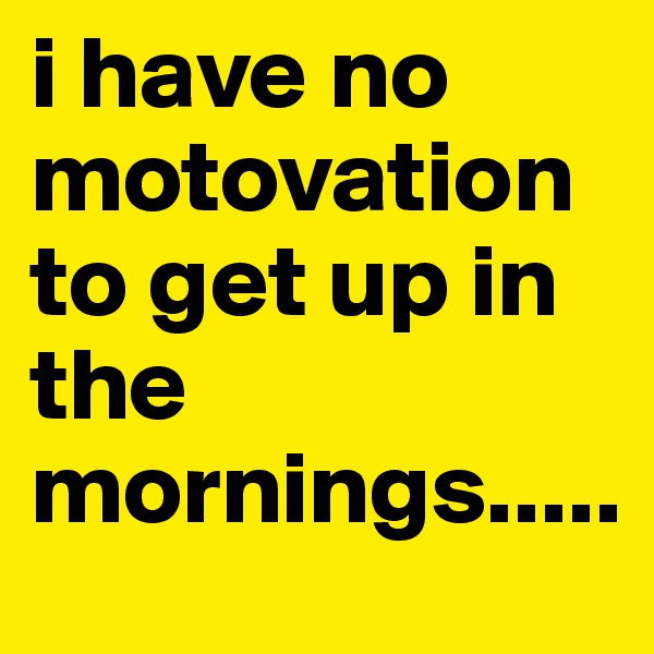 i have no motovation to get up in the mornings.....