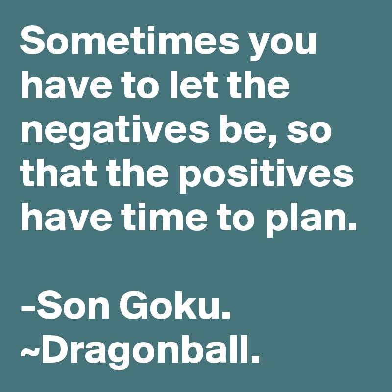 Sometimes you have to let the negatives be, so that the positives have time to plan. 

-Son Goku. ~Dragonball. 