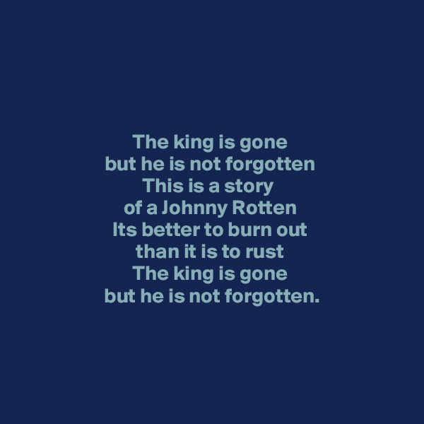 




The king is gone
but he is not forgotten
This is a story 
of a Johnny Rotten
Its better to burn out
 than it is to rust 
The king is gone
 but he is not forgotten.


 
