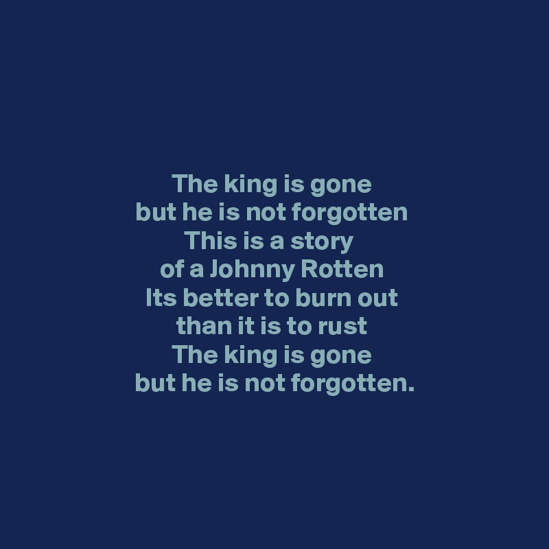 




The king is gone
but he is not forgotten
This is a story 
of a Johnny Rotten
Its better to burn out
 than it is to rust 
The king is gone
 but he is not forgotten.


 

