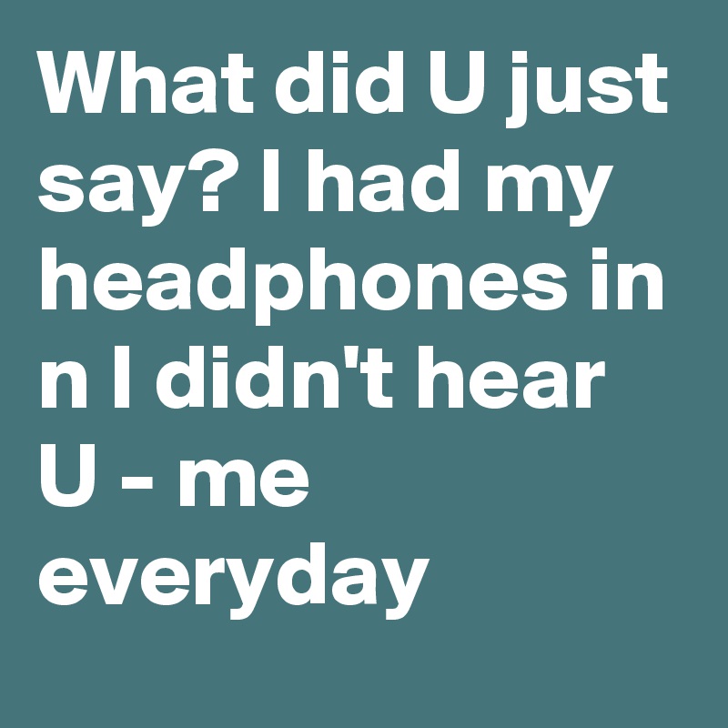 What did U just say? I had my headphones in n I didn't hear U - me everyday