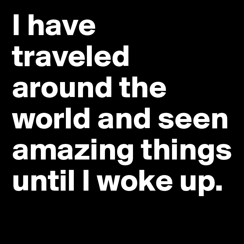 I have 
traveled around the world and seen amazing things until I woke up.