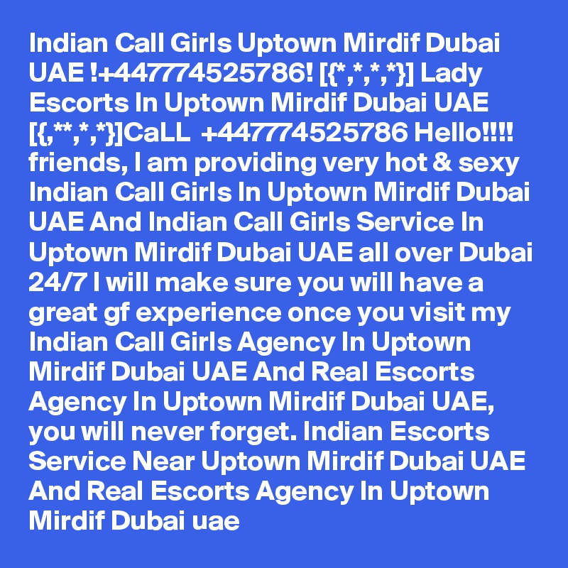 Indian Call Girls Uptown Mirdif Dubai UAE !+447774525786! [{*,*,*,*}] Lady Escorts In Uptown Mirdif Dubai UAE
[{,**,*,*}]CaLL  +447774525786 Hello!!!! friends, I am providing very hot & sexy Indian Call Girls In Uptown Mirdif Dubai UAE And Indian Call Girls Service In Uptown Mirdif Dubai UAE all over Dubai 24/7 I will make sure you will have a great gf experience once you visit my Indian Call Girls Agency In Uptown Mirdif Dubai UAE And Real Escorts Agency In Uptown Mirdif Dubai UAE, you will never forget. Indian Escorts Service Near Uptown Mirdif Dubai UAE And Real Escorts Agency In Uptown Mirdif Dubai uae