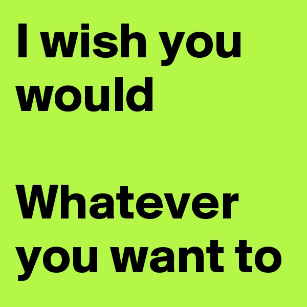 I wish you would

Whatever you want to