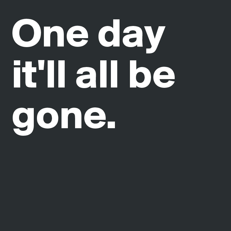 One day it'll all be gone. 

