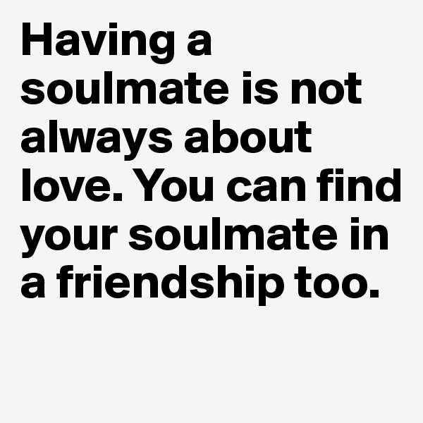 Having a soulmate is not always about love. You can find your soulmate in a friendship too.

