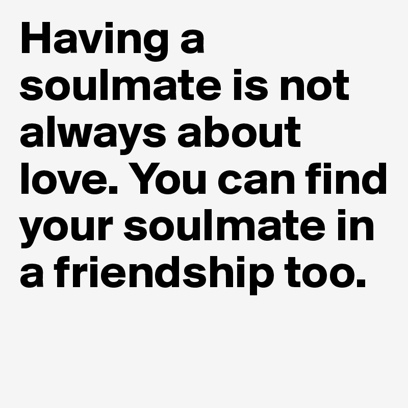 Having a soulmate is not always about love. You can find your soulmate in a friendship too.
