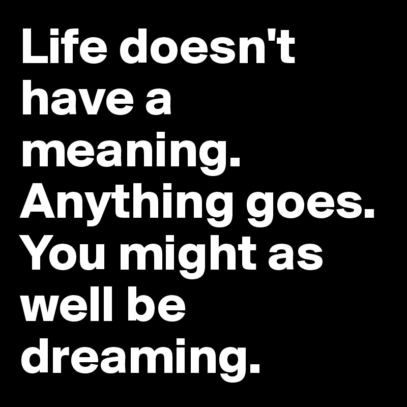 Life doesn't have a meaning. Anything goes. You might as well be dreaming.