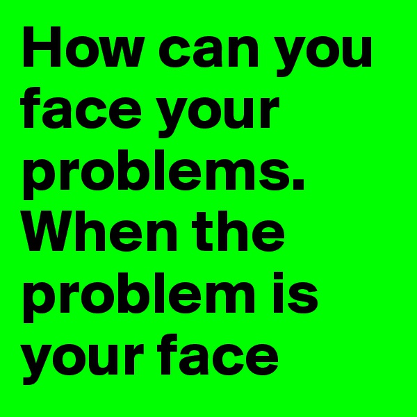 How can you face your problems. When the problem is your face 