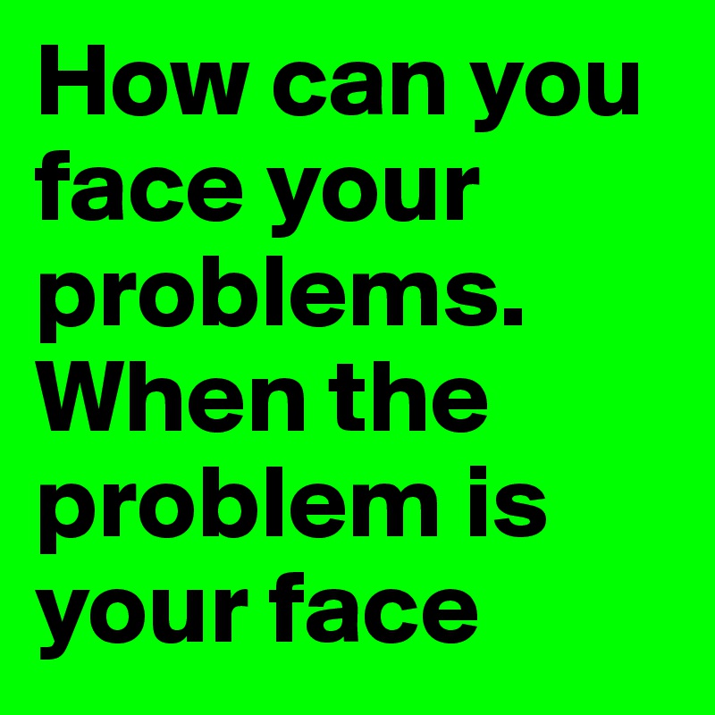 How can you face your problems. When the problem is your face 