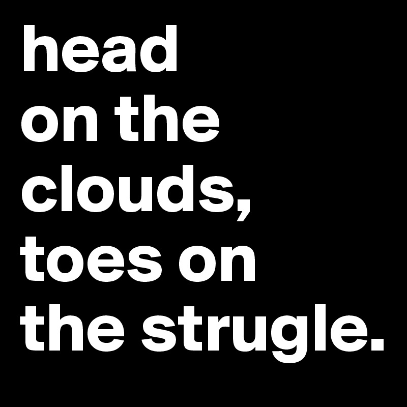 head 
on the 
clouds, toes on 
the strugle.