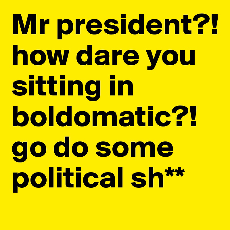 Mr president?! how dare you sitting in boldomatic?! go do some political sh**