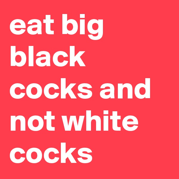 eat big black cocks and not white cocks