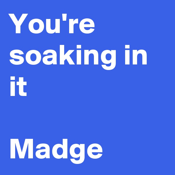 You're  soaking in it

Madge