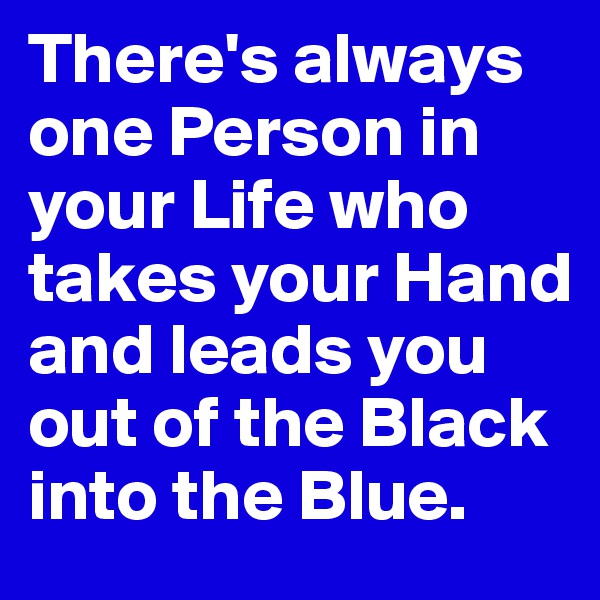 There's always one Person in your Life who  takes your Hand and leads you out of the Black into the Blue.