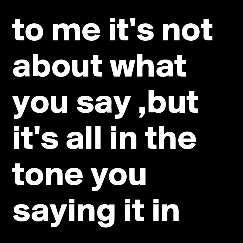 to me it's not about what you say ,but it's all in the tone you saying it in