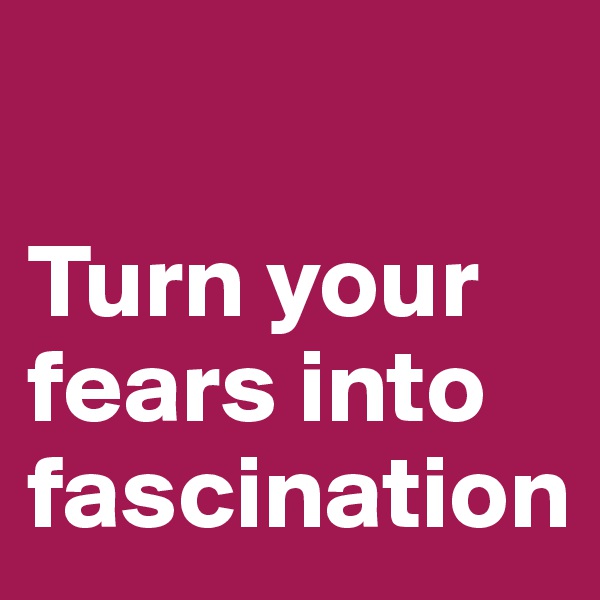 

Turn your fears into fascination