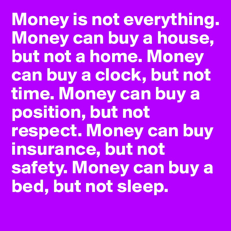 Money is not everything. Money can buy a house, but not a home. Money can buy a clock, but not time. Money can buy a position, but not respect. Money can buy insurance, but not safety. Money can buy a bed, but not sleep.