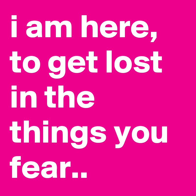 i am here,
to get lost in the things you fear..
