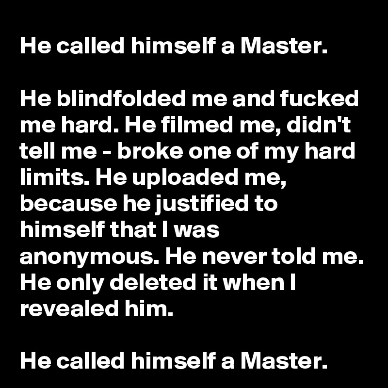 He called himself a Master. 

He blindfolded me and fucked me hard. He filmed me, didn't tell me - broke one of my hard limits. He uploaded me, because he justified to himself that I was anonymous. He never told me. He only deleted it when I revealed him.

He called himself a Master.