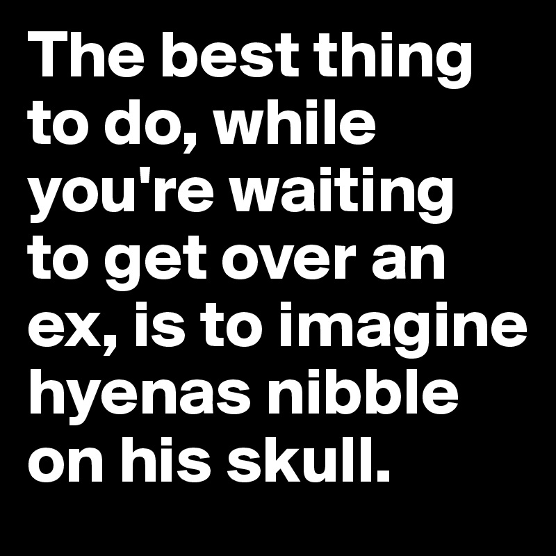 The best thing to do, while you're waiting to get over an ex, is to imagine hyenas nibble on his skull.