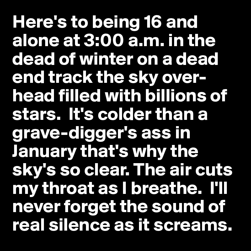 Here's to being 16 and alone at 3:00 a.m. in the dead of winter on a dead end track the sky over- head filled with billions of stars.  It's colder than a grave-digger's ass in January that's why the sky's so clear. The air cuts my throat as I breathe.  I'll never forget the sound of real silence as it screams.