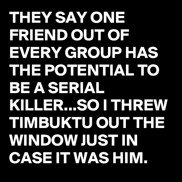 THEY SAY ONE FRIEND OUT OF EVERY GROUP HAS THE POTENTIAL TO BE A SERIAL KILLER...SO I THREW TIMBUKTU OUT THE WINDOW JUST IN CASE IT WAS HIM. 
