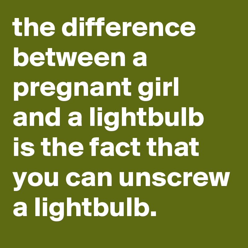 the difference between a pregnant girl and a lightbulb is the fact that you can unscrew a lightbulb.