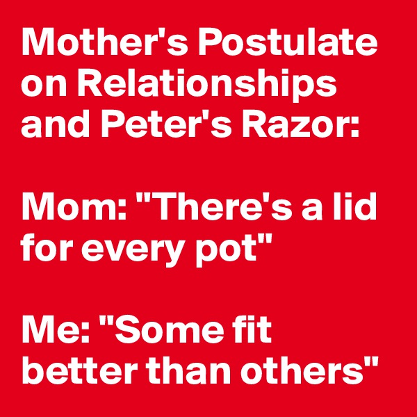 Mother's Postulate on Relationships and Peter's Razor:

Mom: "There's a lid for every pot"

Me: "Some fit better than others"