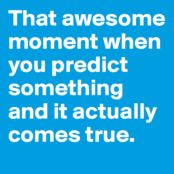 That awesome moment when you predict something and it actually comes true. 